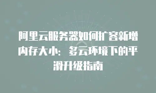 阿里云服务器如何扩容新增内存大小：多云环境下的平滑升级指南