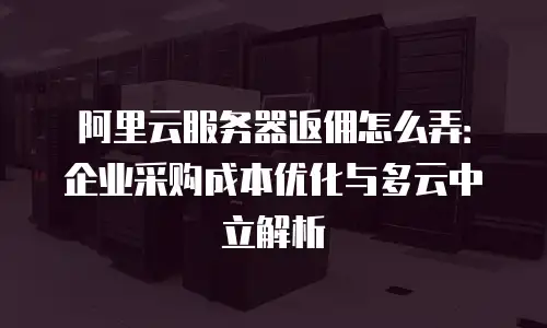 阿里云服务器返佣怎么弄：企业采购成本优化与多云中立解析