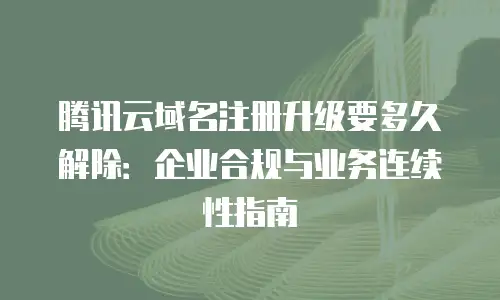腾讯云域名注册升级要多久解除：企业合规与业务连续性指南
