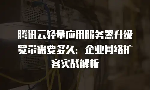 腾讯云轻量应用服务器升级宽带需要多久：企业网络扩容实战解析