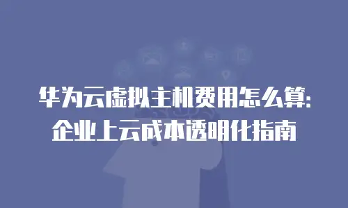 华为云虚拟主机费用怎么算：企业上云成本透明化指南