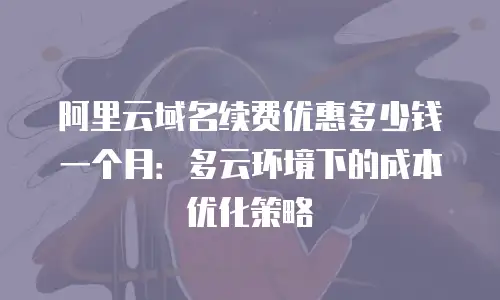 阿里云域名续费优惠多少钱一个月：多云环境下的成本优化策略