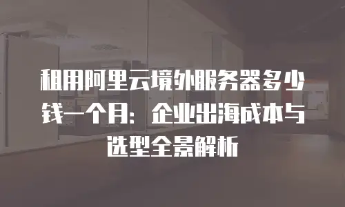 租用阿里云境外服务器多少钱一个月：企业出海成本与选型全景解析