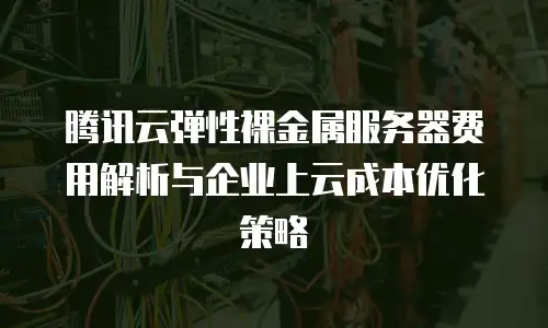 腾讯云弹性裸金属服务器费用解析与企业上云成本优化策略