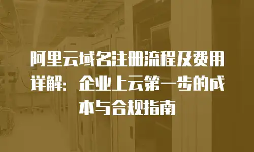 阿里云域名注册流程及费用详解：企业上云第一步的成本与合规指南