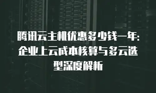 腾讯云主机优惠多少钱一年：企业上云成本核算与多云选型深度解析