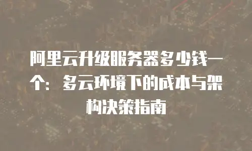 阿里云升级服务器多少钱一个：多云环境下的成本与架构决策指南
