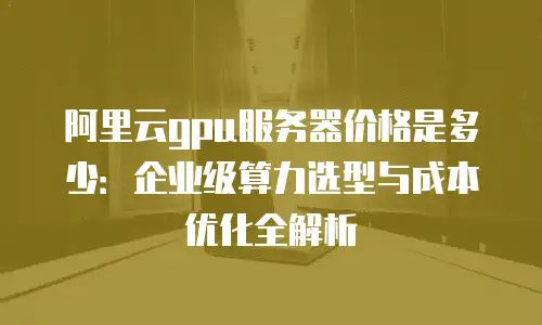 阿里云gpu服务器价格是多少：企业级算力选型与成本优化全解析