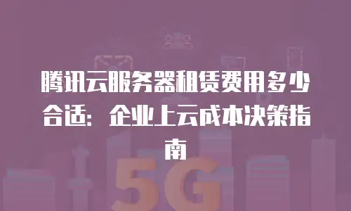 腾讯云服务器租赁费用多少合适：企业上云成本决策指南