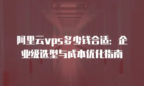 阿里云vps多少钱合适：企业级选型与成本优化指南