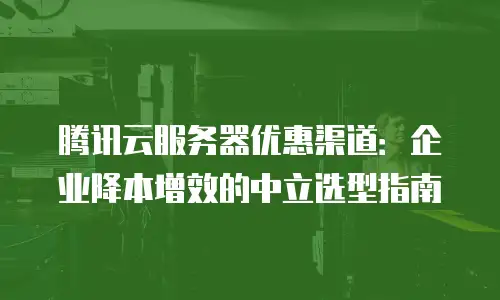 腾讯云服务器优惠渠道：企业降本增效的中立选型指南