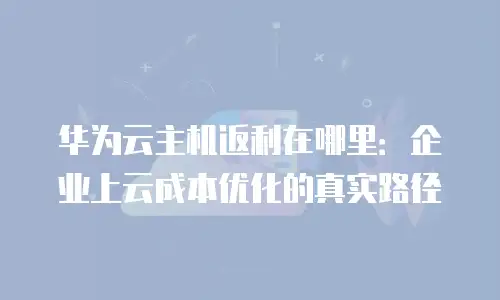 华为云主机返利在哪里：企业上云成本优化的真实路径