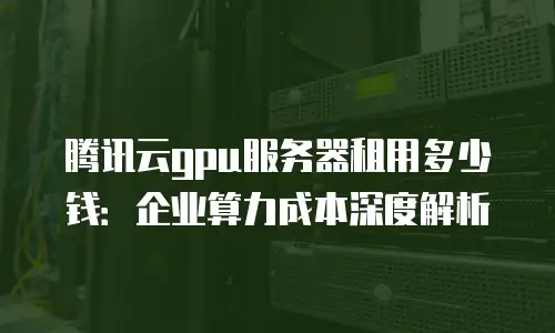 腾讯云gpu服务器租用多少钱：企业算力成本深度解析