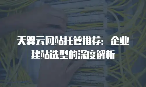 天翼云网站托管推荐：企业建站选型的深度解析