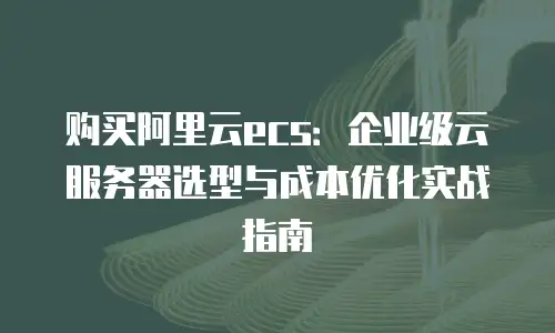 购买阿里云ecs：企业级云服务器选型与成本优化实战指南