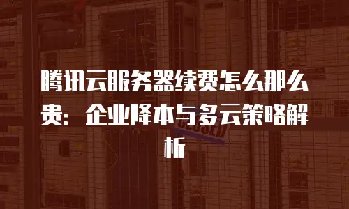 腾讯云服务器续费怎么那么贵：企业降本与多云策略解析