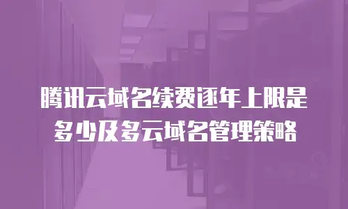 腾讯云域名续费逐年上限是多少及多云域名管理策略