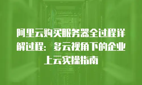 阿里云购买服务器全过程详解过程：多云视角下的企业上云实操指南