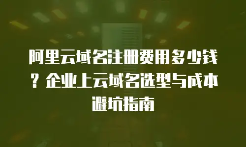 阿里云域名注册费用多少钱？企业上云域名选型与成本避坑指南