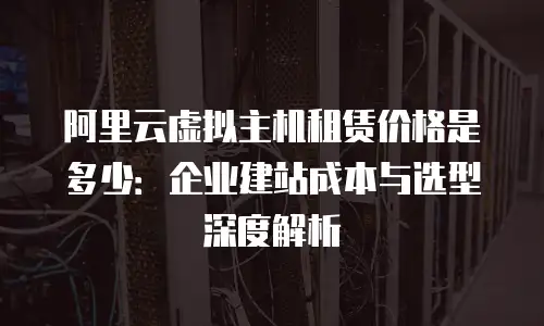 阿里云虚拟主机租赁价格是多少：企业建站成本与选型深度解析
