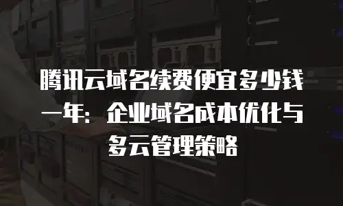 腾讯云域名续费便宜多少钱一年：企业域名成本优化与多云管理策略