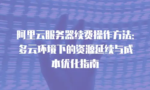 阿里云服务器续费操作方法：多云环境下的资源延续与成本优化指南