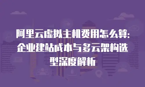 阿里云虚拟主机费用怎么算：企业建站成本与多云架构选型深度解析