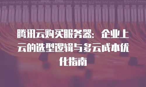 腾讯云购买服务器：企业上云的选型逻辑与多云成本优化指南