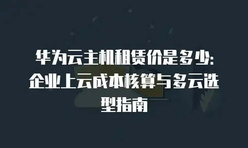 华为云主机租赁价是多少：企业上云成本核算与多云选型指南