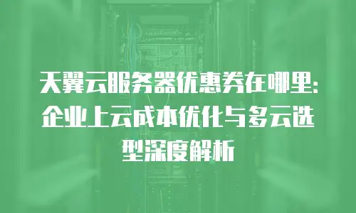 天翼云服务器优惠券在哪里：企业上云成本优化与多云选型深度解析