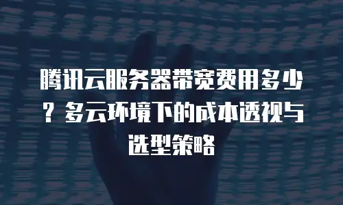 腾讯云服务器带宽费用多少？多云环境下的成本透视与选型策略