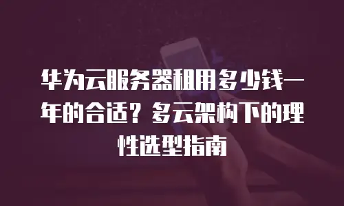 华为云服务器租用多少钱一年的合适？多云架构下的理性选型指南