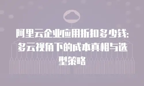 阿里云企业应用折扣多少钱：多云视角下的成本真相与选型策略
