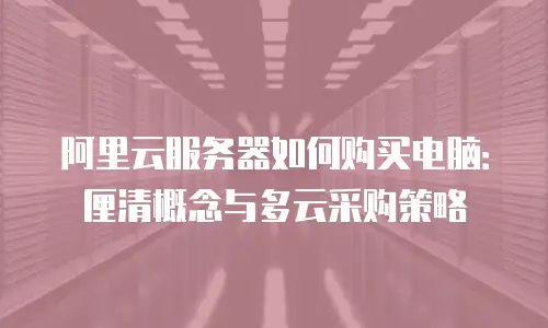 阿里云服务器如何购买电脑：厘清概念与多云采购策略