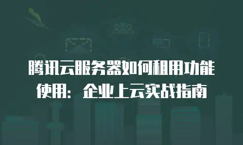 腾讯云服务器如何租用功能使用：企业上云实战指南