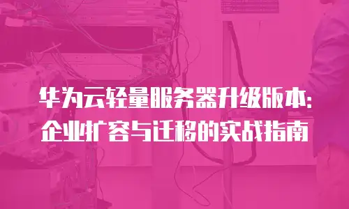 华为云轻量服务器升级版本：企业扩容与迁移的实战指南