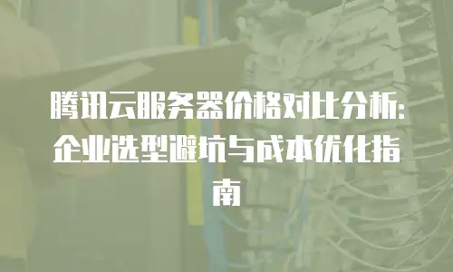 腾讯云服务器价格对比分析：企业选型避坑与成本优化指南