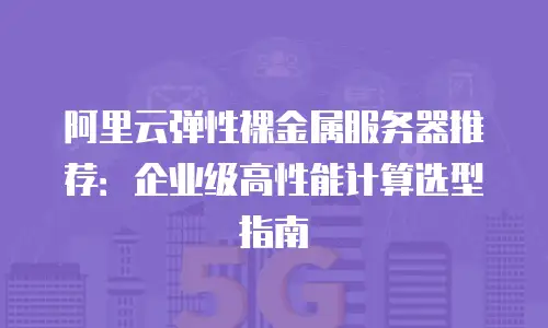 阿里云弹性裸金属服务器推荐：企业级高性能计算选型指南