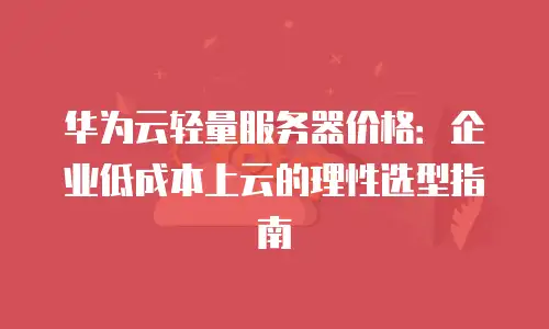 华为云轻量服务器价格：企业低成本上云的理性选型指南