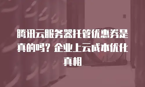 腾讯云服务器托管优惠券是真的吗？企业上云成本优化真相