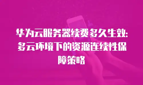 华为云服务器续费多久生效：多云环境下的资源连续性保障策略