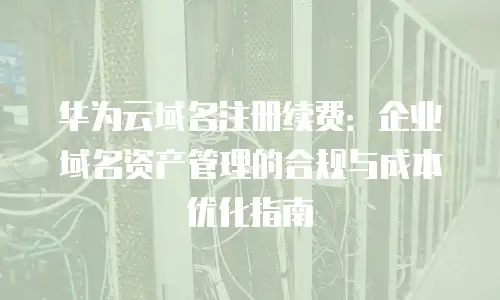 华为云域名注册续费：企业域名资产管理的合规与成本优化指南