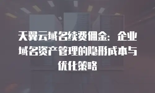 天翼云域名续费佣金：企业域名资产管理的隐形成本与优化策略