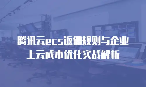 腾讯云ecs返佣规则与企业上云成本优化实战解析