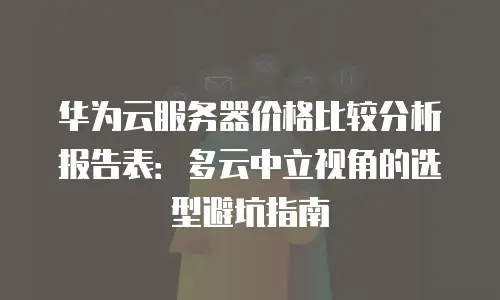 华为云服务器价格比较分析报告表：多云中立视角的选型避坑指南
