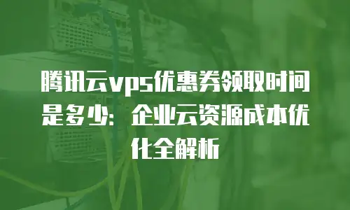 腾讯云vps优惠券领取时间是多少：企业云资源成本优化全解析