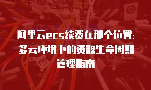 阿里云ecs续费在那个位置：多云环境下的资源生命周期管理指南