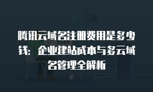 腾讯云域名注册费用是多少钱：企业建站成本与多云域名管理全解析
