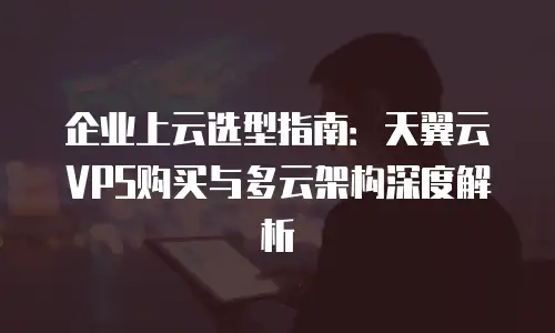 企业上云选型指南：天翼云VPS购买与多云架构深度解析