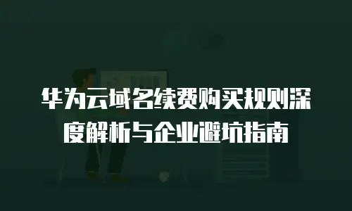 华为云域名续费购买规则深度解析与企业避坑指南